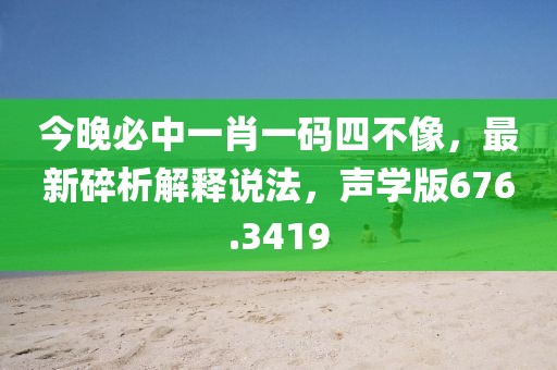 今晚必中一肖一碼四不像，最新碎析解釋說法，聲學版676.3419