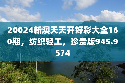 20024新澳天天開好彩大全160期，紡織輕工，珍貴版945.9574