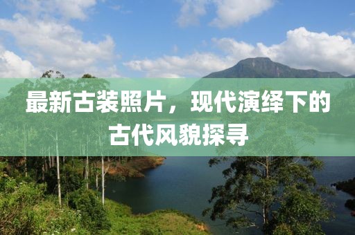 最新古裝照片，現代演繹下的古代風貌探尋