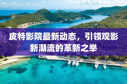 皮特影院最新動態，引領觀影新潮流的革新之舉