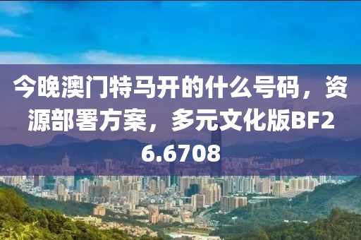 今晚澳門特馬開的什么號碼，資源部署方案，多元文化版BF26.6708