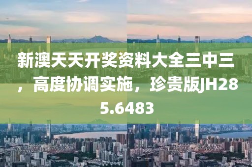 新澳天天開獎資料大全三中三，高度協調實施，珍貴版JH285.6483