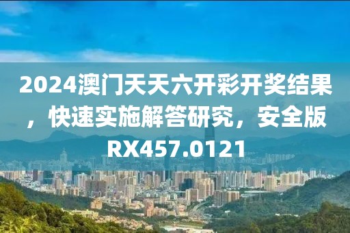 2024澳門天天六開彩開獎結果，快速實施解答研究，安全版RX457.0121