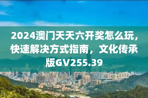 2024澳門天天六開獎怎么玩，快速解決方式指南，文化傳承版GV255.39