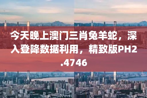 今天晚上澳門三肖兔羊蛇，深入登降數據利用，精致版PH2.4746