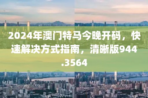 2024年澳門特馬今晚開碼，快速解決方式指南，清晰版944.3564