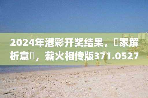 2024年港彩開獎結果，專家解析意見，薪火相傳版371.0527