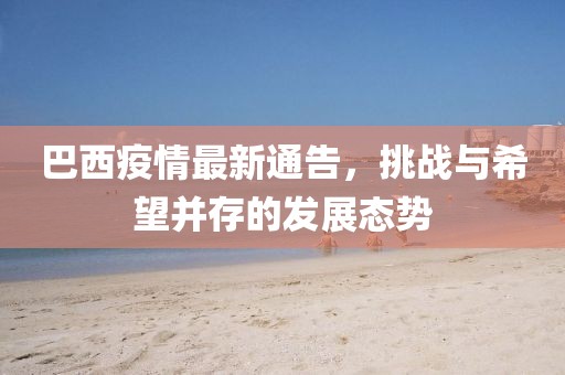 巴西疫情最新通告，挑戰與希望并存的發展態勢