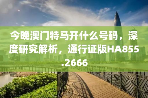 今晚澳門特馬開什么號碼，深度研究解析，通行證版HA855.2666