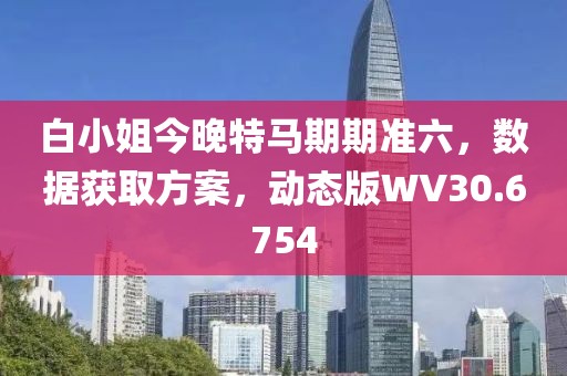 白小姐今晚特馬期期準六，數據獲取方案，動態版WV30.6754