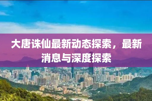 大唐誅仙最新動態探索，最新消息與深度探索