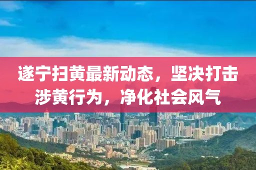 遂寧掃黃最新動態，堅決打擊涉黃行為，凈化社會風氣