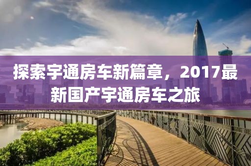 探索宇通房車新篇章，2017最新國產宇通房車之旅
