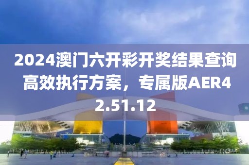 2024澳門六開彩開獎結果查詢 高效執行方案，專屬版AER42.51.12