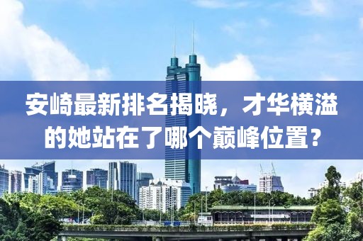 安崎最新排名揭曉，才華橫溢的她站在了哪個巔峰位置？