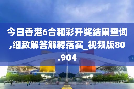 今日香港6合和彩開獎結果查詢,細致解答解釋落實_視頻版80.904