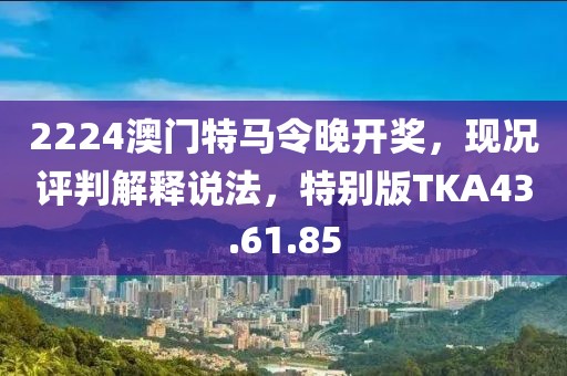 2224澳門特馬令晚開獎，現況評判解釋說法，特別版TKA43.61.85