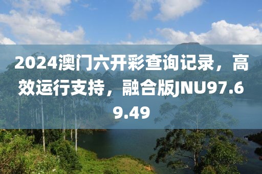 2024澳門六開彩查詢記錄，高效運行支持，融合版JNU97.69.49