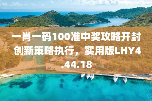 一肖一碼100準中獎攻略開封 創新策略執行，實用版LHY4.44.18