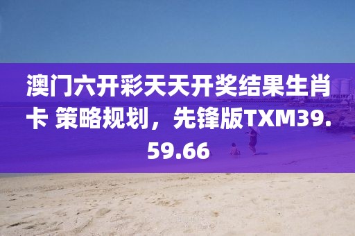 澳門六開彩天天開獎結果生肖卡 策略規劃，先鋒版TXM39.59.66