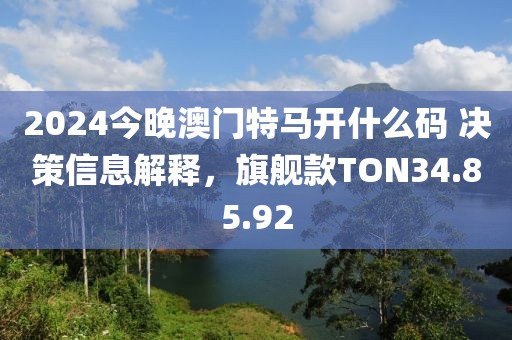 2024今晚澳門特馬開什么碼 決策信息解釋，旗艦款TON34.85.92