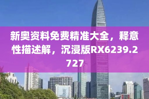 新奧資料免費精準大全，釋意性描述解，沉浸版RX6239.2727