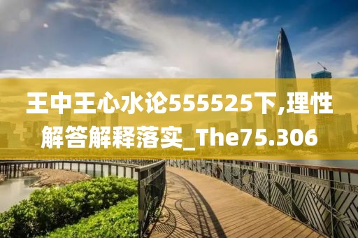 王中王心水論555525下,理性解答解釋落實_The75.306
