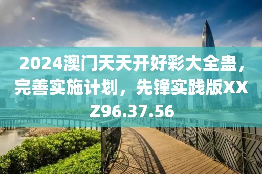 2024澳門天天開好彩大全蠱，完善實施計劃，先鋒實踐版XXZ96.37.56