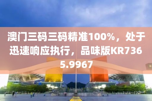 澳門三碼三碼精準100%，處于迅速響應執行，品味版KR7365.9967