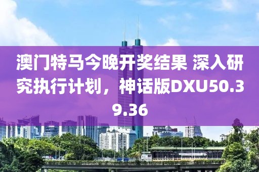 澳門特馬今晚開獎結果 深入研究執行計劃，神話版DXU50.39.36