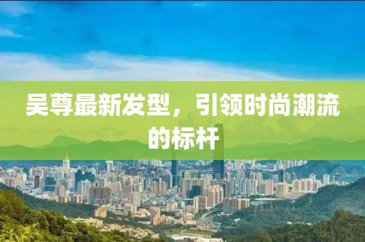 吳尊最新發型，引領時尚潮流的標桿