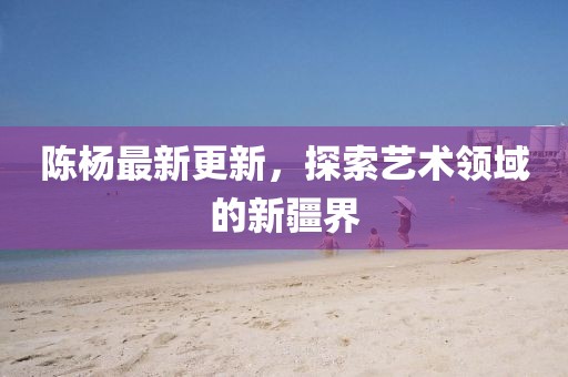 陳楊最新更新，探索藝術領域的新疆界