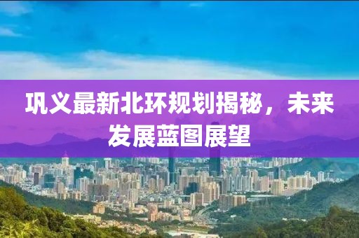 鞏義最新北環規劃揭秘，未來發展藍圖展望