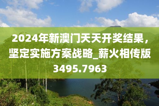 2024年新澳門天天開獎結果，堅定實施方案戰略_薪火相傳版3495.7963