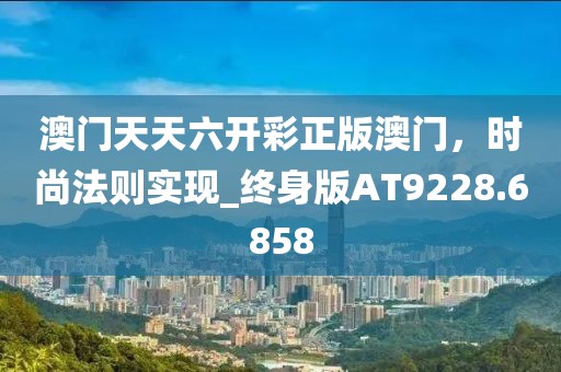 澳門天天六開彩正版澳門，時尚法則實現_終身版AT9228.6858