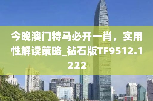 今晚澳門特馬必開一肖，實用性解讀策略_鉆石版TF9512.1222