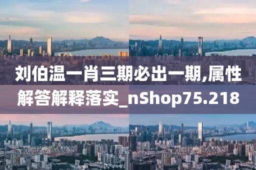 劉伯溫一肖三期必出一期,屬性解答解釋落實_nShop75.218
