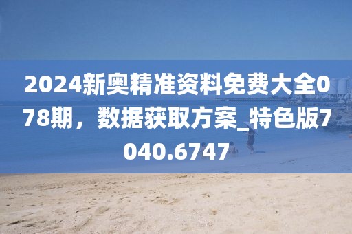 2024新奧精準資料免費大全078期，數據獲取方案_特色版7040.6747