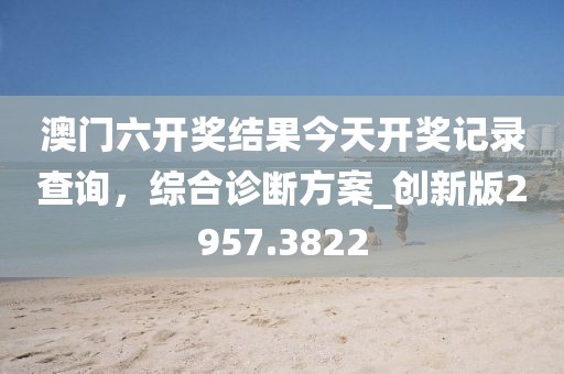 澳門六開獎結果今天開獎記錄查詢，綜合診斷方案_創新版2957.3822