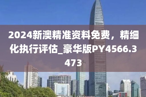 2024新澳精準資料免費，精細化執行評估_豪華版PY4566.3473