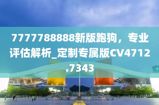 7777788888新版跑狗，專業評估解析_定制專屬版CV4712.7343