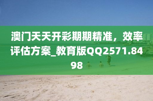 澳門天天開彩期期精準，效率評估方案_教育版QQ2571.8498