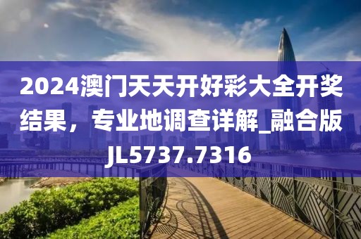 2024澳門天天開好彩大全開獎結果，專業地調查詳解_融合版JL5737.7316