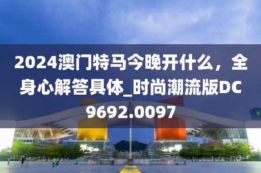 2024澳門特馬今晚開什么，全身心解答具體_時尚潮流版DC9692.0097