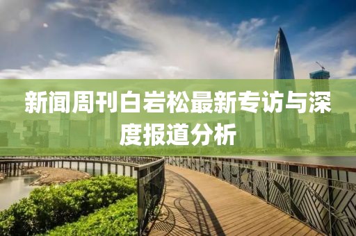 新聞周刊白巖松最新專訪與深度報道分析