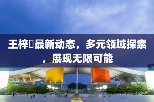 王梓芠最新動態，多元領域探索，展現無限可能