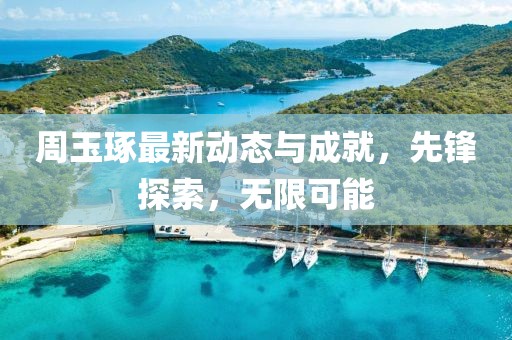 周玉琢最新動態與成就，先鋒探索，無限可能