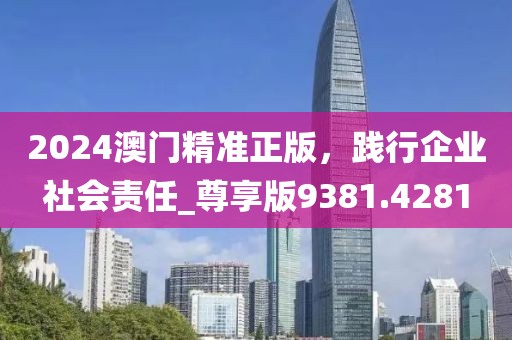 2024澳門精準正版，踐行企業社會責任_尊享版9381.4281