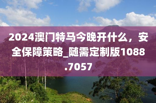 2024澳門特馬今晚開什么，安全保障策略_隨需定制版1088.7057