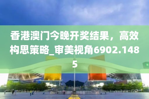 香港澳門今晚開獎結果，高效構思策略_審美視角6902.1485